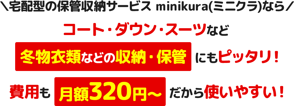 ＼宅配型の保管収納サービス minikura(ミニクラ)なら／コート・ダウン・スーツなど冬物⾐類などの収納・保管にもピッタリ！費⽤も⽉額320円〜だから使いやすい！