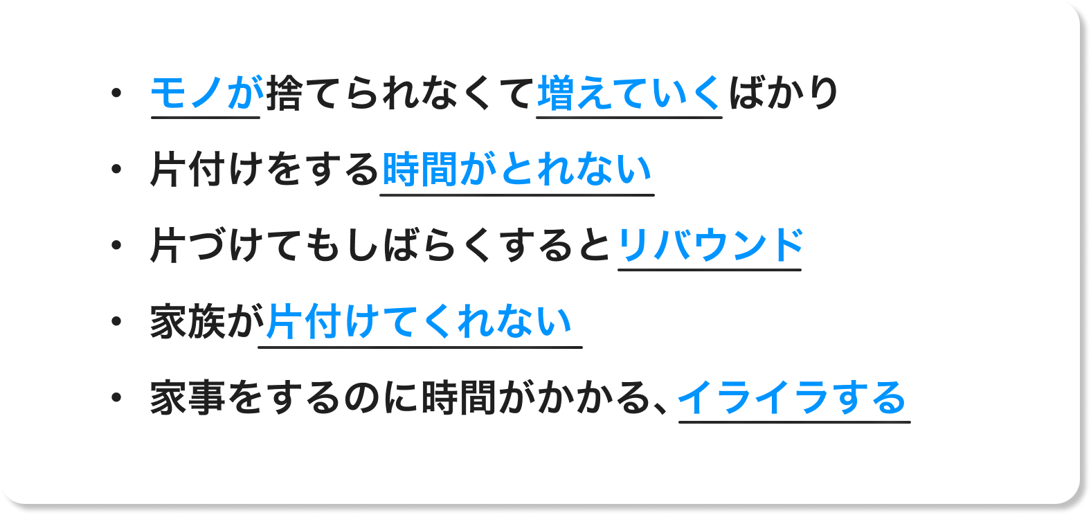 ・モノが捨てられなくて増えていくばかり・ 片付けをする時間がとれない・ 片づけてもしばらくするとリバウンド・ 家族が片付けてくれない・ 家事をするのに時間がかかる、イライラする