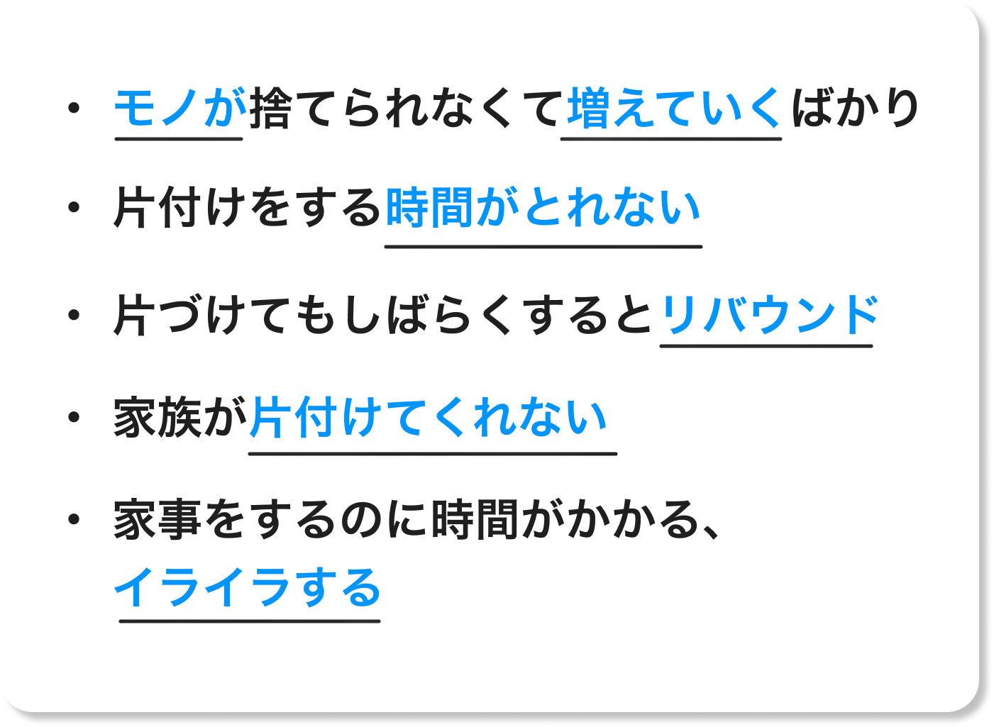 ・モノが捨てられなくて増えていくばかり・ 片付けをする時間がとれない・ 片づけてもしばらくするとリバウンド・ 家族が片付けてくれない・ 家事をするのに時間がかかる、イライラする