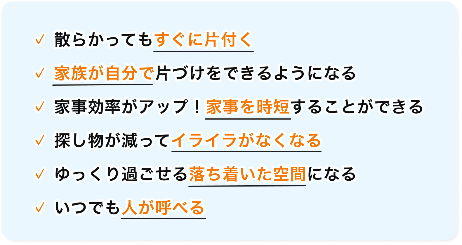 散らかってもすぐに片付く・家族が自分で片づけをできるようになる・家事効率がアップ！家事を時短することができる・探し物が減ってイライラがなくなる・ゆっくり過ごせる落ち着いた空間になる・いつでも人が呼べる