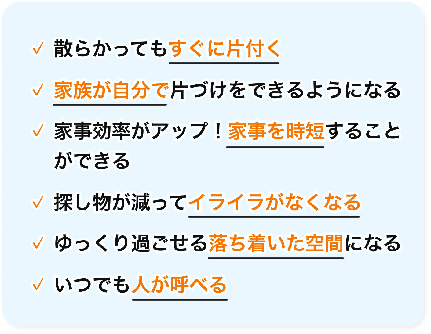 散らかってもすぐに片付く・家族が自分で片づけをできるようになる・家事効率がアップ！家事を時短することができる・探し物が減ってイライラがなくなる・ゆっくり過ごせる落ち着いた空間になる・いつでも人が呼べる