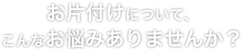 お片付けについてこんなお悩みはありませんか？