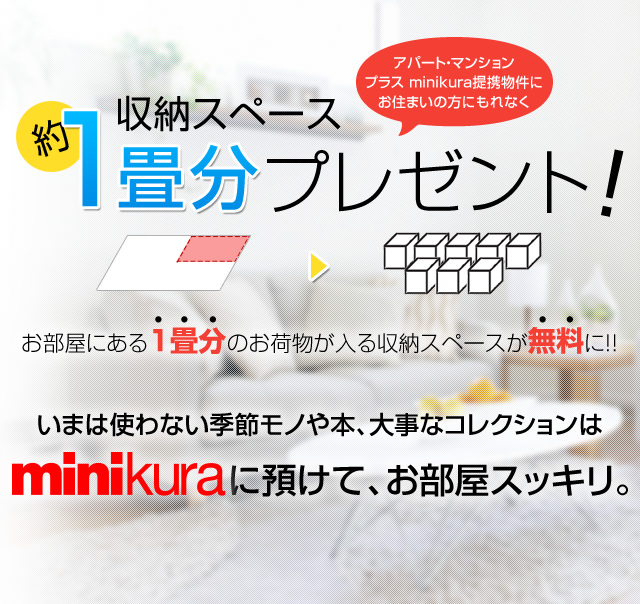 お部屋ご契約で約1畳分プレゼント！お部屋にある1畳分のお荷物が入る収納スペースが無料です！ご契約の物件はもれなく衣装ケース4箱分のお荷物がオンラインで（ずっと無料で）預けられます。使わない季節モノや本、大事なコレクションはminikuraに預けて、お部屋スッキリ。minikuraは快適な暮らしを応援します！